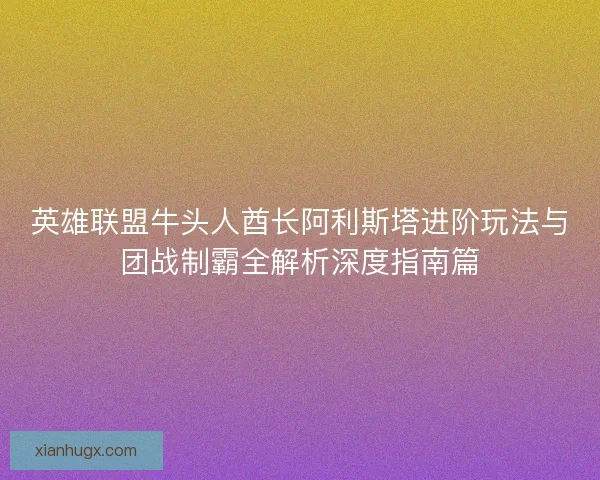 英雄联盟牛头人酋长阿利斯塔进阶玩法与团战制霸全解析深度指南篇