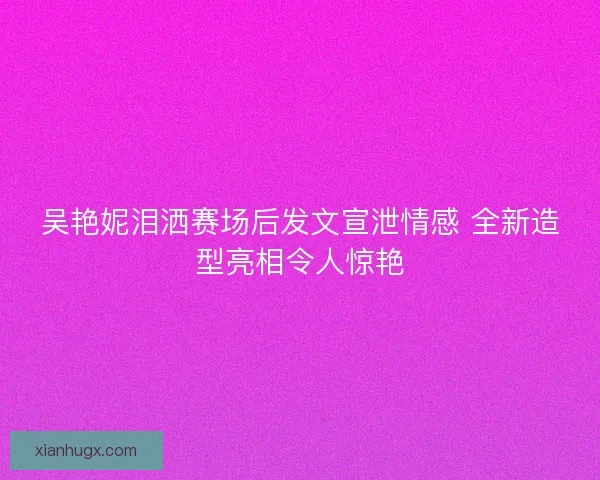 吴艳妮泪洒赛场后发文宣泄情感 全新造型亮相令人惊艳
