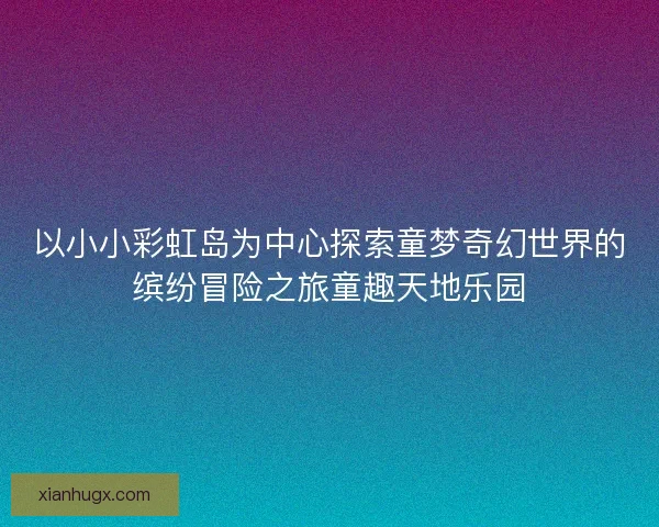 以小小彩虹岛为中心探索童梦奇幻世界的缤纷冒险之旅童趣天地乐园