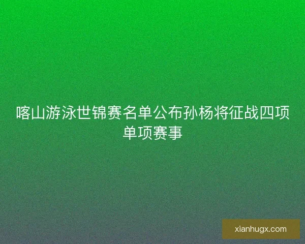 喀山游泳世锦赛名单公布孙杨将征战四项单项赛事