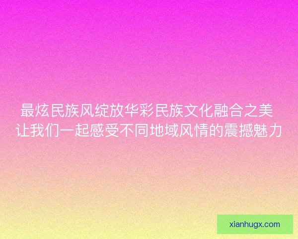 最炫民族风绽放华彩民族文化融合之美 让我们一起感受不同地域风情的震撼魅力